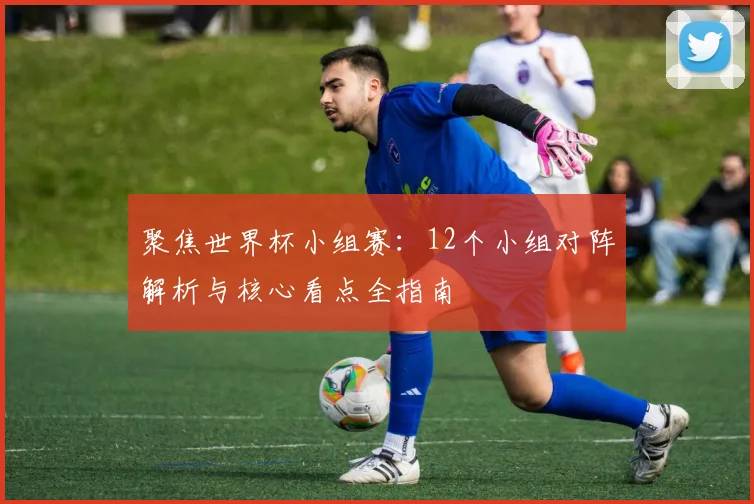 聚焦世界杯小组赛：12个小组对阵解析与核心看点全指南