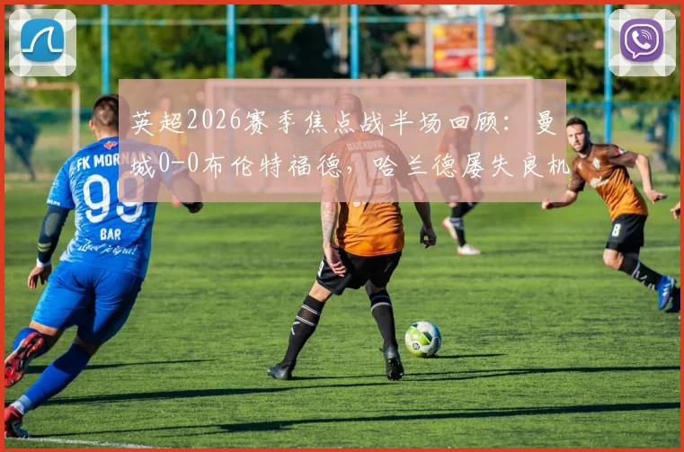 英超2026赛季焦点战半场回顾:曼城0-0布伦特福德,哈兰德屡失良机,详解瓜帅战术与蜜蜂军团防守策略