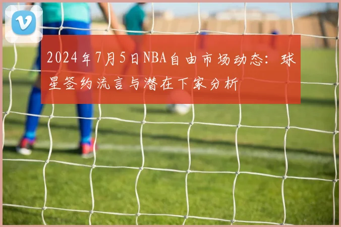 2024年7月5日NBA自由市场动态:球星签约流言与潜在下家分析