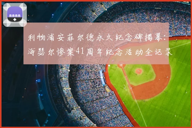 利物浦安菲尔德永久纪念碑揭幕:海瑟尔惨案41周年纪念活动全记录与参观指南