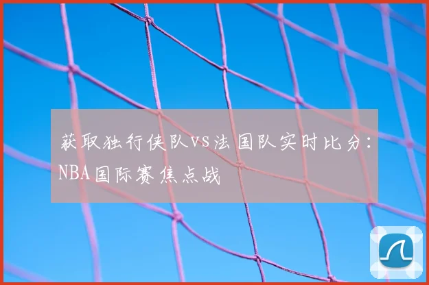 获取独行侠队vs法国队实时比分:NBA国际赛焦点战