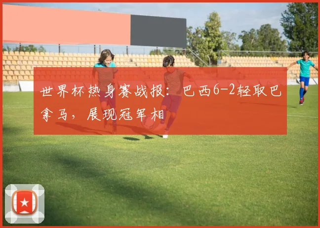 世界杯热身赛战报：巴西6-2轻取巴拿马，展现冠军相