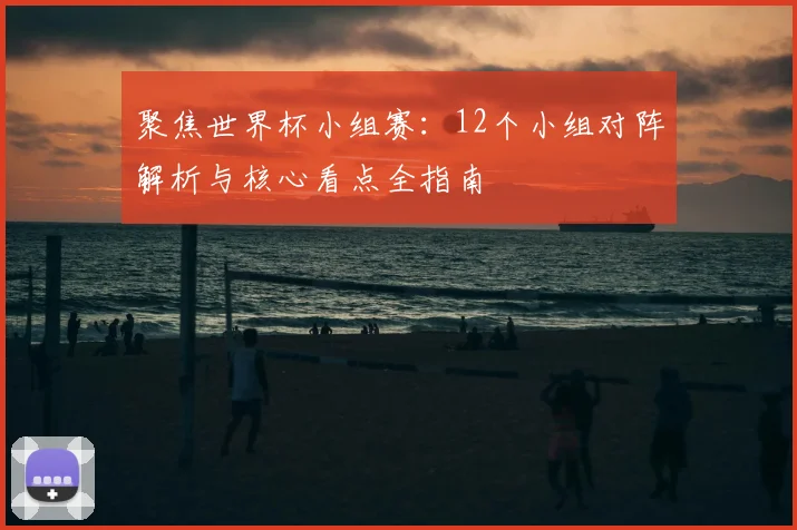 聚焦世界杯小组赛：12个小组对阵解析与核心看点全指南