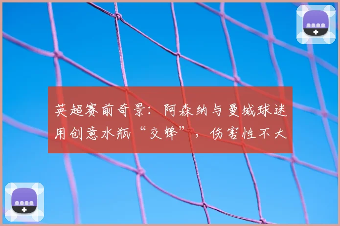 英超赛前奇景:阿森纳与曼城球迷用创意水瓶“交锋”,伤害性不大侮辱性极强