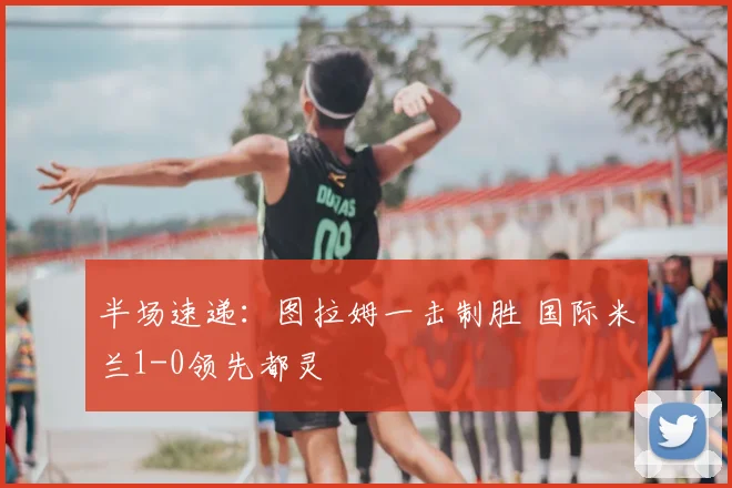 半场速递：图拉姆一击制胜 国际米兰1-0领先都灵