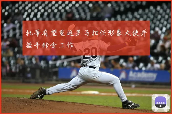 托蒂有望重返罗马担任形象大使并接手转会工作