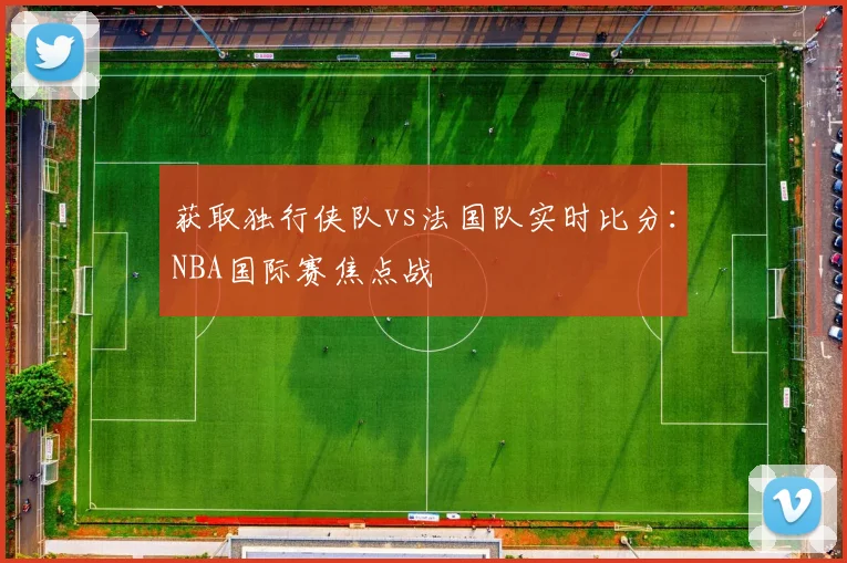 获取独行侠队vs法国队实时比分:NBA国际赛焦点战