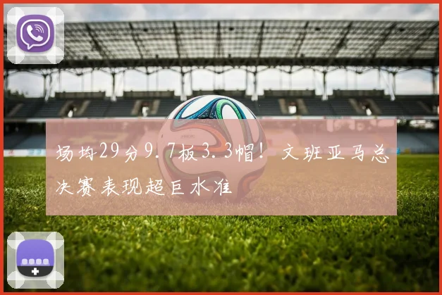 场均29分9.7板3.3帽！文班亚马总决赛表现超巨水准