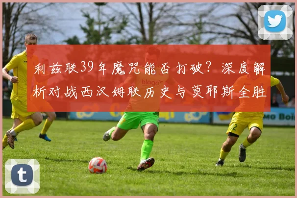 利兹联39年魔咒能否打破？深度解析对战西汉姆联历史与莫耶斯全胜记录