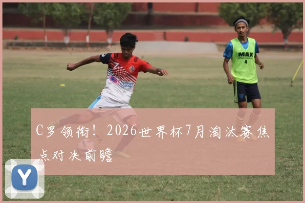 C罗领衔！2026世界杯7月淘汰赛焦点对决前瞻