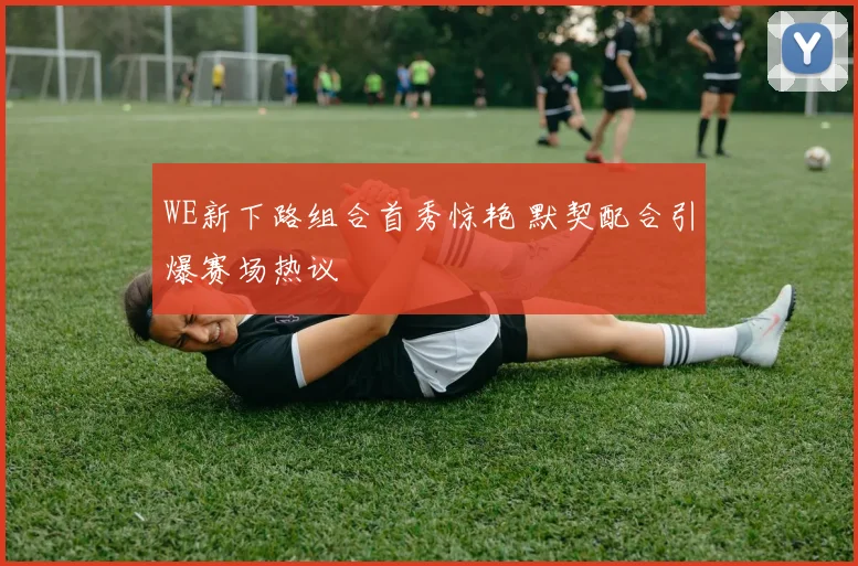 WE新下路组合首秀惊艳 默契配合引爆赛场热议