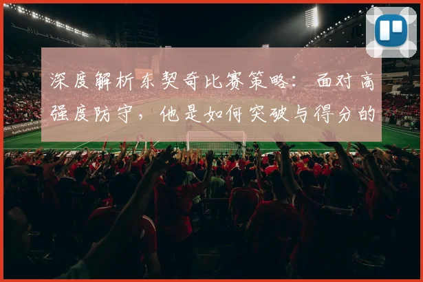 深度解析东契奇比赛策略：面对高强度防守，他是如何突破与得分的？