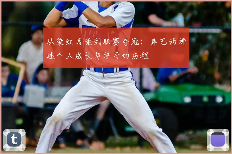 从染红马竞到联赛夺冠：库巴西讲述个人成长与学习的历程
