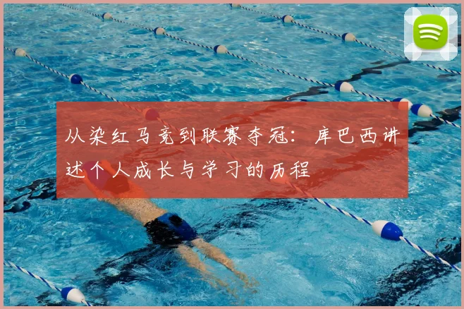 从染红马竞到联赛夺冠:库巴西讲述个人成长与学习的历程