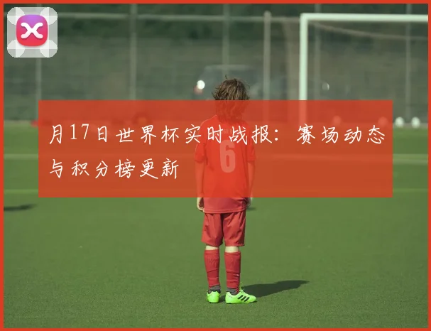 月17日世界杯实时战报:赛场动态与积分榜更新