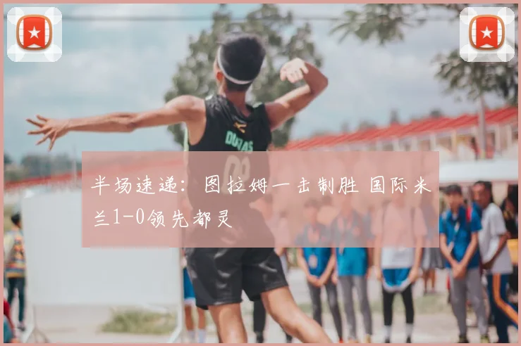 半场速递：图拉姆一击制胜 国际米兰1-0领先都灵