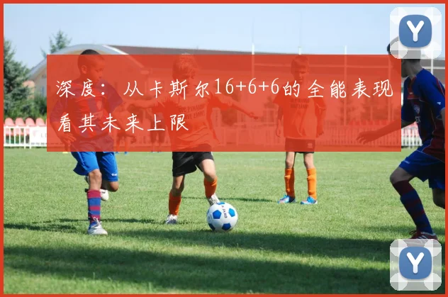 深度:从卡斯尔16+6+6的全能表现看其未来上限