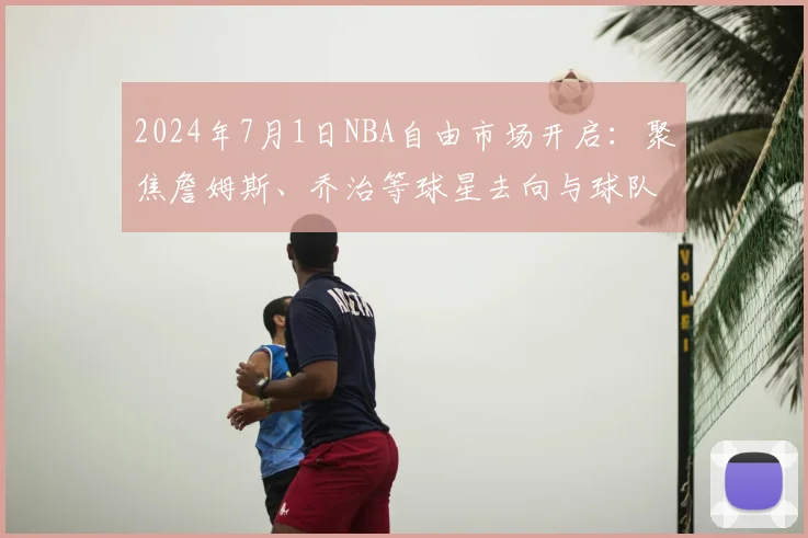 2024年7月1日NBA自由市场开启：聚焦詹姆斯、乔治等球星去向与球队操作空间解析