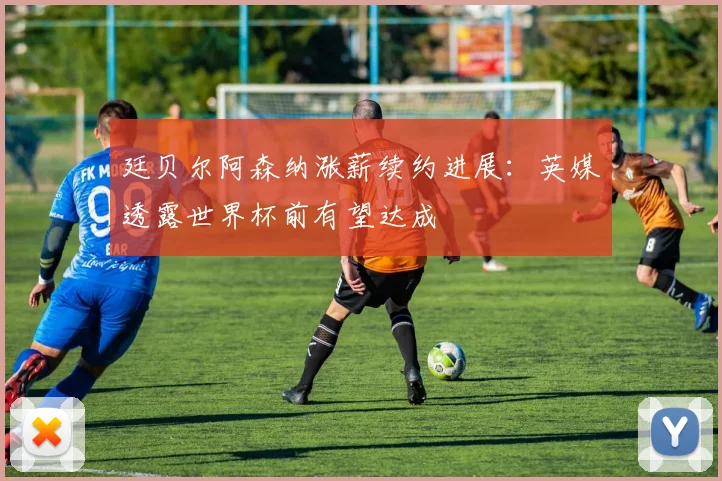 廷贝尔阿森纳涨薪续约进展：英媒透露世界杯前有望达成
